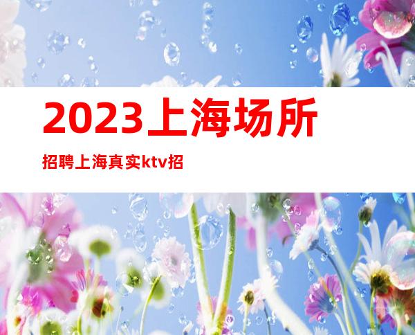 2023上海场所招聘上海真实ktv招聘起（无费用）