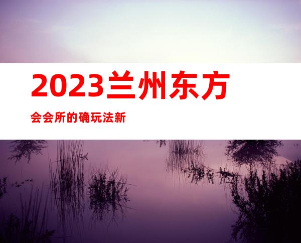 2023兰州东方会会所的确玩法新夜总会前三名 – 兰州七里河曦华源商务KTV