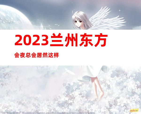 2023兰州东方会夜总会居然这样玩KTV会所哪家好 – 兰州安宁安宁南路商务KTV