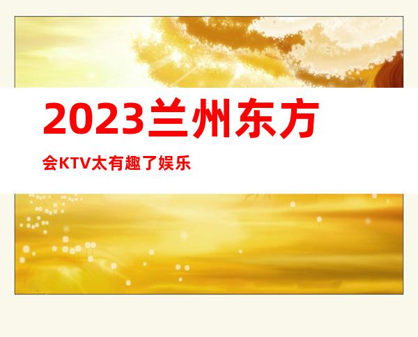 2023兰州东方会KTV太有趣了娱乐会所预订电话 – 兰州永登河桥商务KTV