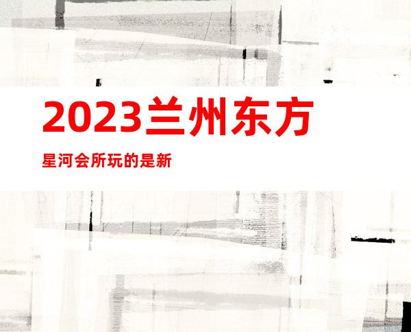 2023兰州东方星河会所玩的是新鲜夜总会前三名 – 兰州西固玉门街商务KTV