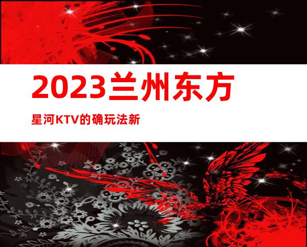 2023兰州东方星河KTV的确玩法新高端夜总会玩法 – 兰州皋兰石洞商务KTV