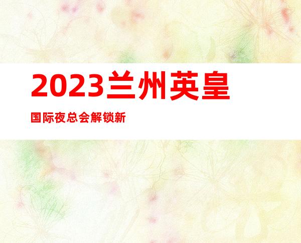 2023兰州英皇国际夜总会解锁新玩法娱乐会所哪家好 – 兰州城关火车站商务KTV