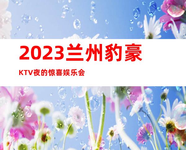 2023兰州豹豪KTV夜的惊喜娱乐会所预订电话 – 兰州安宁实创城商务KTV