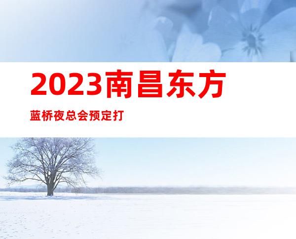 2023南昌东方蓝桥夜总会预定打折KTV会所预定 – 南昌红谷滩商务KTV