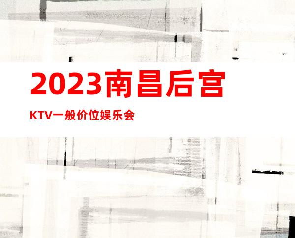 2023南昌后宫KTV一般价位娱乐会所排行 – 南昌象湖新城商务KTV