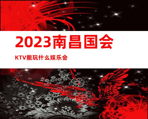 2023南昌国会KTV能玩什么娱乐会所大全 – 南昌安义商务KTV