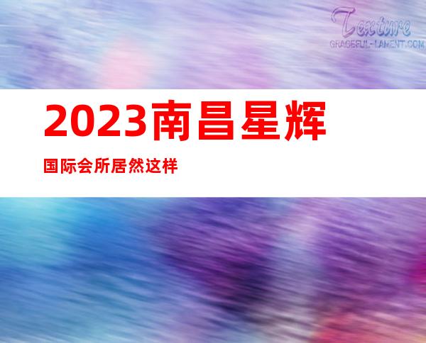 2023南昌星辉国际会所居然这样玩夜总会哪家好玩 – 南昌青云谱商务KTV