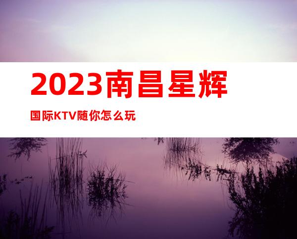 2023南昌星辉国际KTV随你怎么玩夜总会怎么样 – 南昌经开区商务KTV