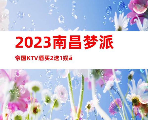 2023南昌梦派帝国KTV酒买2送1娱乐会所价格 – 南昌小蓝开发区商务KTV