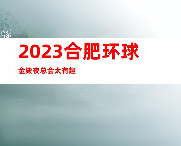 2023合肥环球金殿夜总会太有趣了娱乐会所玩法？ – 合肥肥东商务KTV