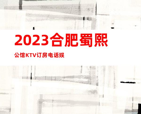 2023合肥蜀熙公馆KTV订房电话娱乐会所排行 – 合肥蜀山蜀山周边商务KTV