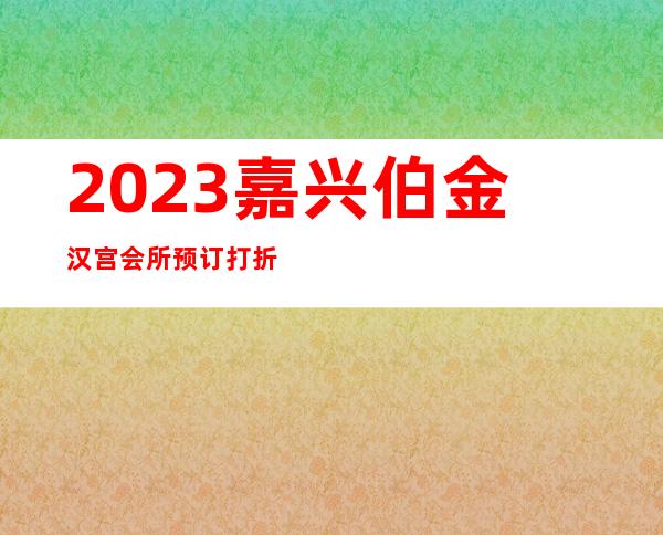 2023嘉兴伯金汉宫会所预订打折夜总会哪里好玩 – 嘉兴经济技术开发区商务KTV