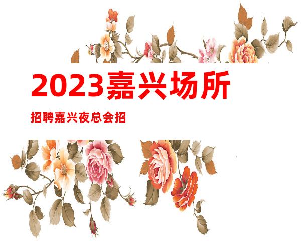 2023嘉兴场所招聘嘉兴夜总会招聘嘉兴KTV招聘