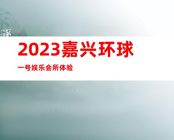 2023嘉兴环球一号娱乐会所体验玩新鲜夜总会网红舞 – 嘉兴桐乡西栅商务KTV