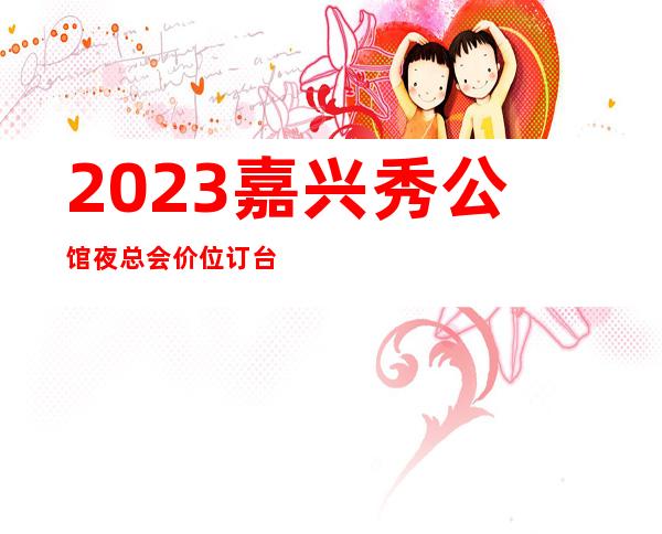 2023嘉兴秀公馆夜总会价位订台KTV会所消费 – 嘉兴嘉兴港商务KTV