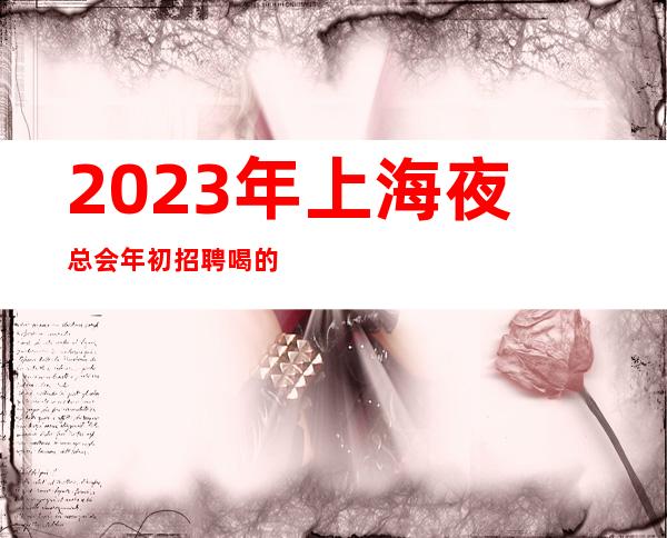 2023年上海夜总会年初招聘喝的很少快来实现梦想