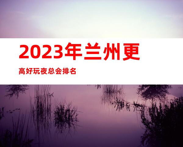 2023年兰州更高好玩夜总会排名-包厢预定消费攻略