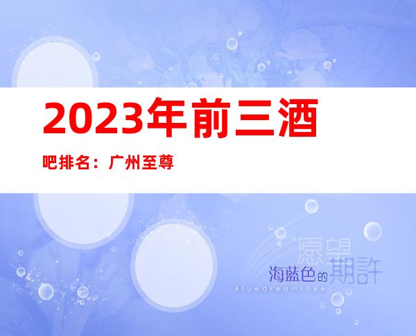 2023年前三酒吧排名：广州至尊国际酒吧攻略消费