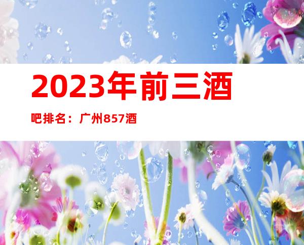 2023年前三酒吧排名：广州857酒吧攻略消费