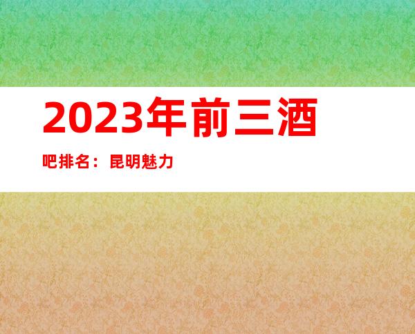 2023年前三酒吧排名:昆明魅力金座酒吧攻略消费