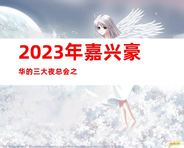 2023年嘉兴豪华的三大夜总会之一嘉兴环球至尊娱乐夜总会