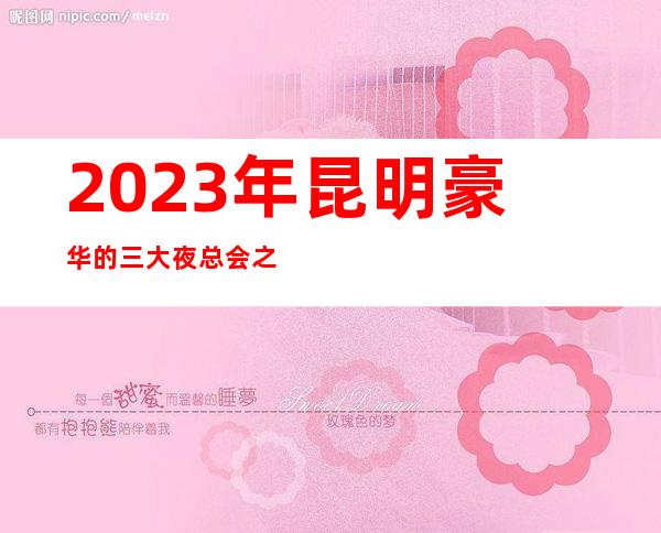 2023年昆明豪华的三大夜总会之一昆明紫金花夜总会