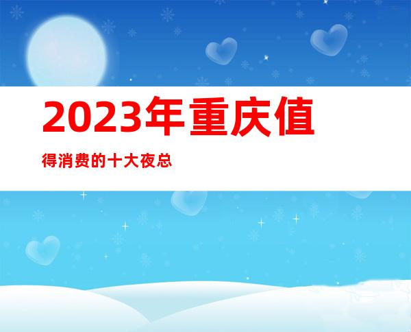 2023年重庆值得消费的十大夜总会名气预定十大ktv一览