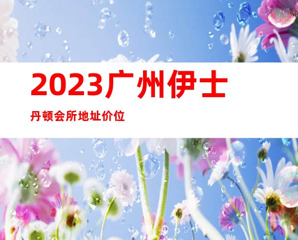 2023广州伊士丹顿会所地址价位如何夜总会十大排行 – 广州越秀盘福路商务KTV