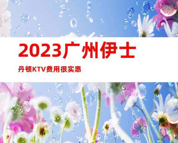 2023广州伊士丹顿KTV费用很实惠夜场前十排行 – 广州天河长兴商务KTV