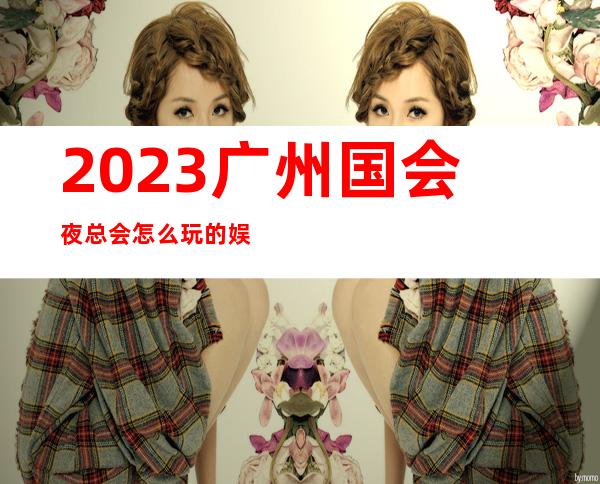 2023广州国会夜总会怎么玩的娱乐会所舞蹈多 – 广州从化街口商务KTV