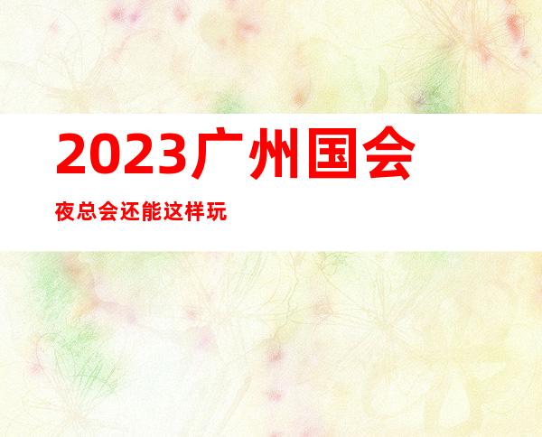 2023广州国会夜总会还能这样玩夜场游戏哪家好 – 广州增城凤凰城府前路商务KTV