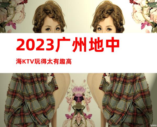 2023广州地中海KTV玩得太有趣高端娱乐会所 – 广州番禺番禺广场商务KTV