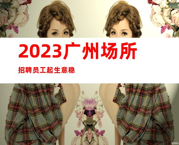 2023广州场所招聘员工起生意稳定可兼职