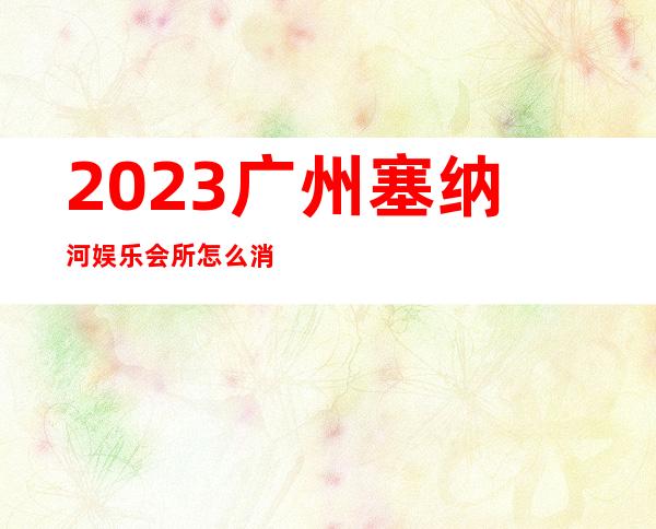 2023广州塞纳河娱乐会所怎么消费夜总会怎么消费 – 广州萝岗开发西区商务KTV