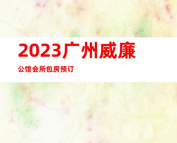 2023广州威廉公馆会所包房预订夜总会十大排行 – 广州天河后天河北商务KTV