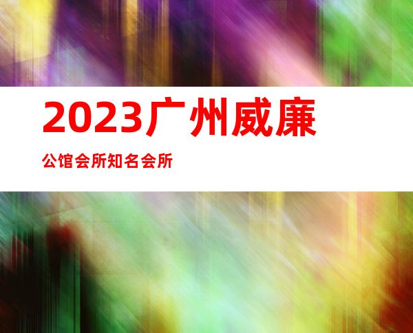 2023广州威廉公馆会所知名会所夜总会节目有趣 – 广州花都中区商务KTV