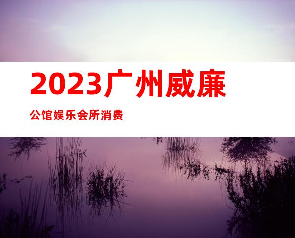 2023广州威廉公馆娱乐会所消费内容娱乐会所消费 – 广州南沙南沙商务KTV