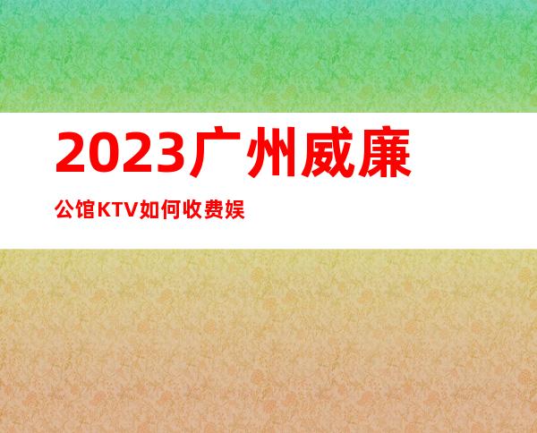 2023广州威廉公馆KTV如何收费娱乐会所价格 – 广州萝岗开发西区商务KTV