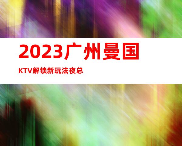 2023广州曼国KTV解锁新玩法夜总会十大排名 – 广州增城增城周边商务KTV