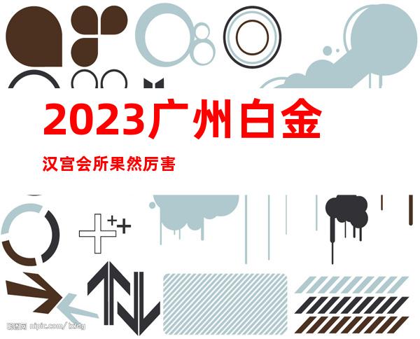 2023广州白金汉宫会所果然厉害夜总会哪家好玩 – 广州海珠宝业路商务KTV