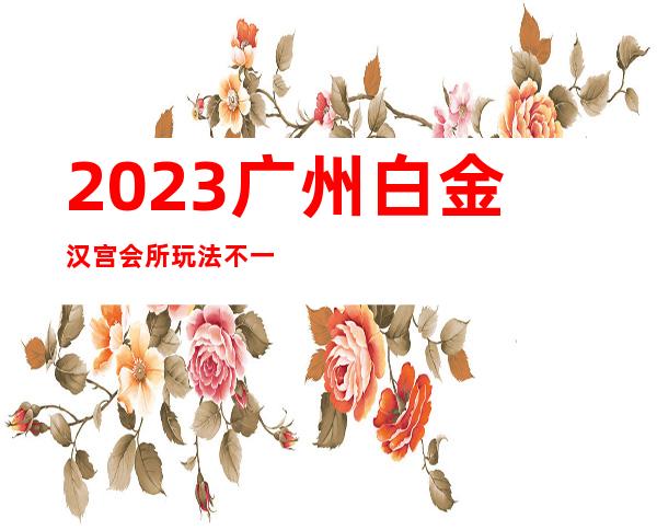 2023广州白金汉宫会所玩法不一样夜总会哪个好玩 – 广州广州周边广州周边商务KTV