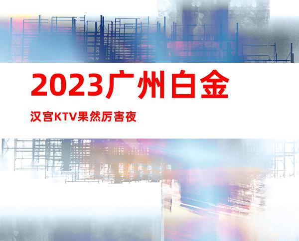 2023广州白金汉宫KTV果然厉害夜场前十排行 – 广州广州周边广州周边商务KTV