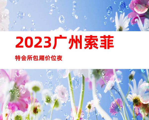 2023广州索菲特会所包厢价位夜总会排名前三 – 广州黄埔鱼珠商务KTV