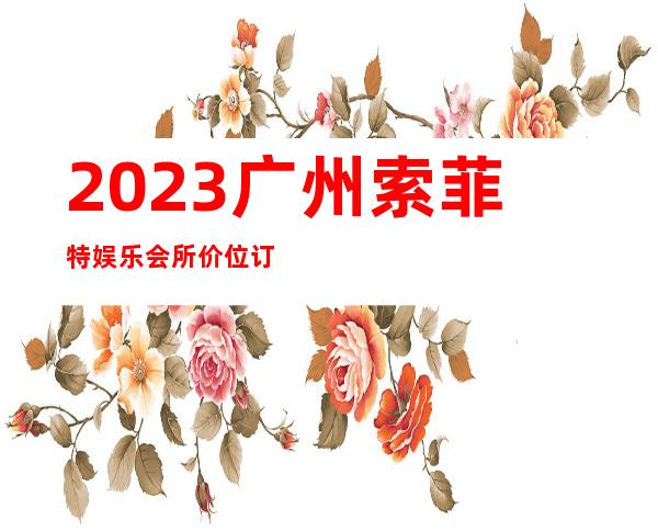 2023广州索菲特娱乐会所价位订台夜总会预订包房 – 广州海珠新港商务KTV