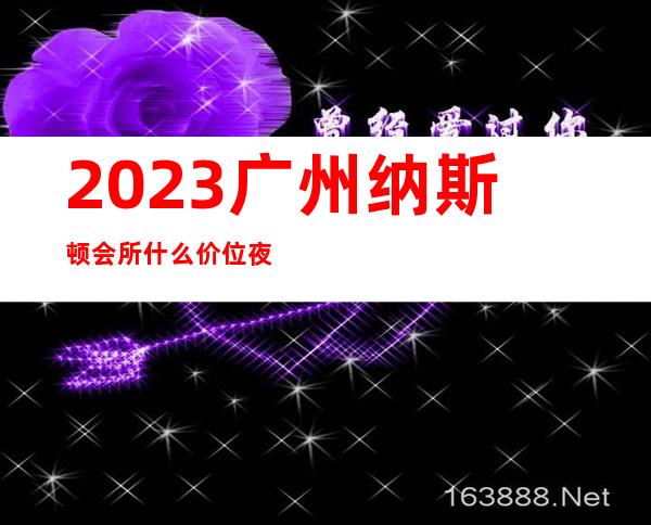 2023广州纳斯顿会所什么价位夜总会前三名 – 广州黄埔黄埔区府商务KTV