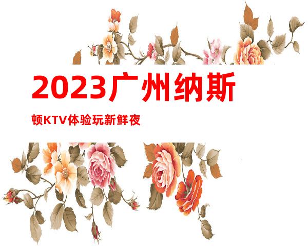 2023广州纳斯顿KTV体验玩新鲜夜总会十大排名 – 广州广州周边广州周边商务KTV