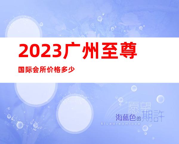 2023广州至尊国际会所价格多少钱夜总会哪个好玩 – 广州海珠前进路商务KTV