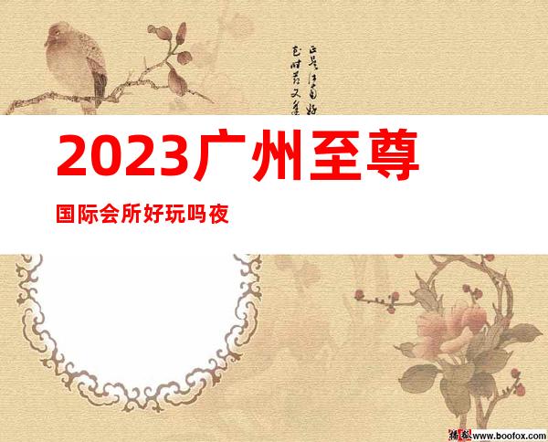 2023广州至尊国际会所好玩吗夜总会十大排名 – 广州花都中区商务KTV