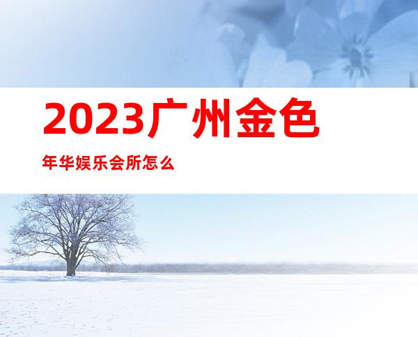 2023广州金色年华娱乐会所怎么样KTV会所怎样 – 广州花都中区商务KTV